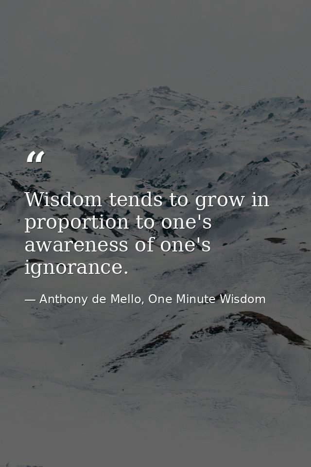 Wisdom tends to grow in proportion to one's awareness of one's ignorance. — Anthony de Mello, One Minute Wisdom