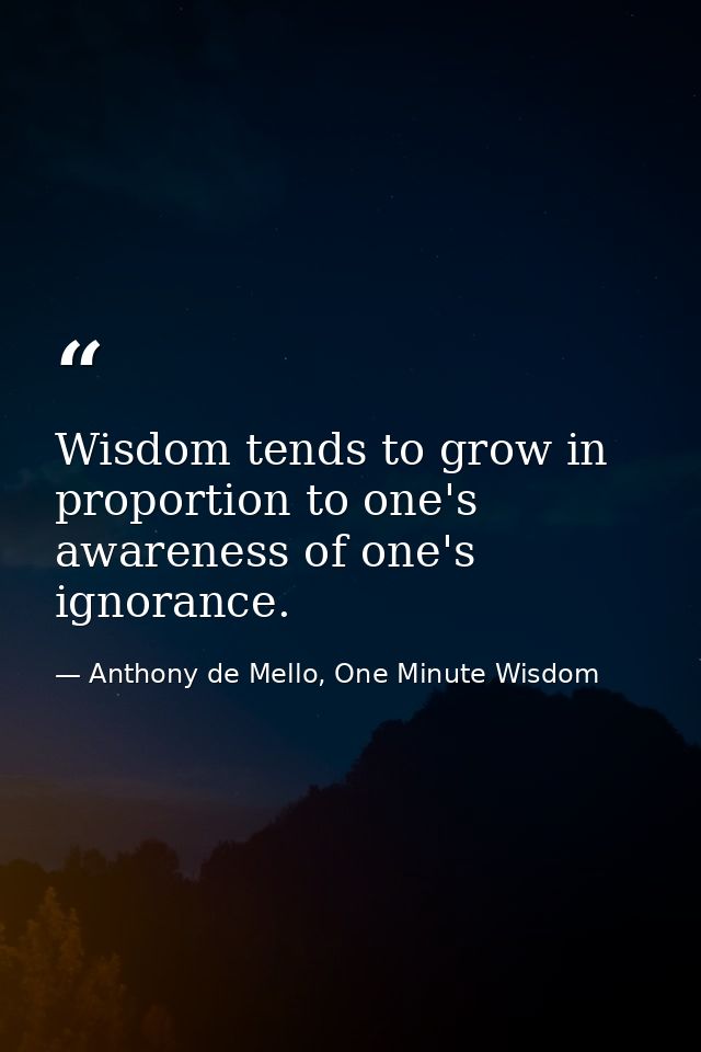 Wisdom tends to grow in proportion to one's awareness of one's ignorance. — Anthony de Mello, One Minute Wisdom