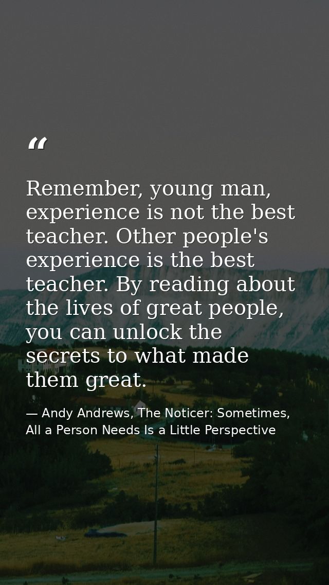 Remember, young man, experience is not the best teacher. Other people's experience is the best teacher. By reading about — Andy Andrews, The Noticer: Sometimes, All a Person Needs Is a Little Perspective