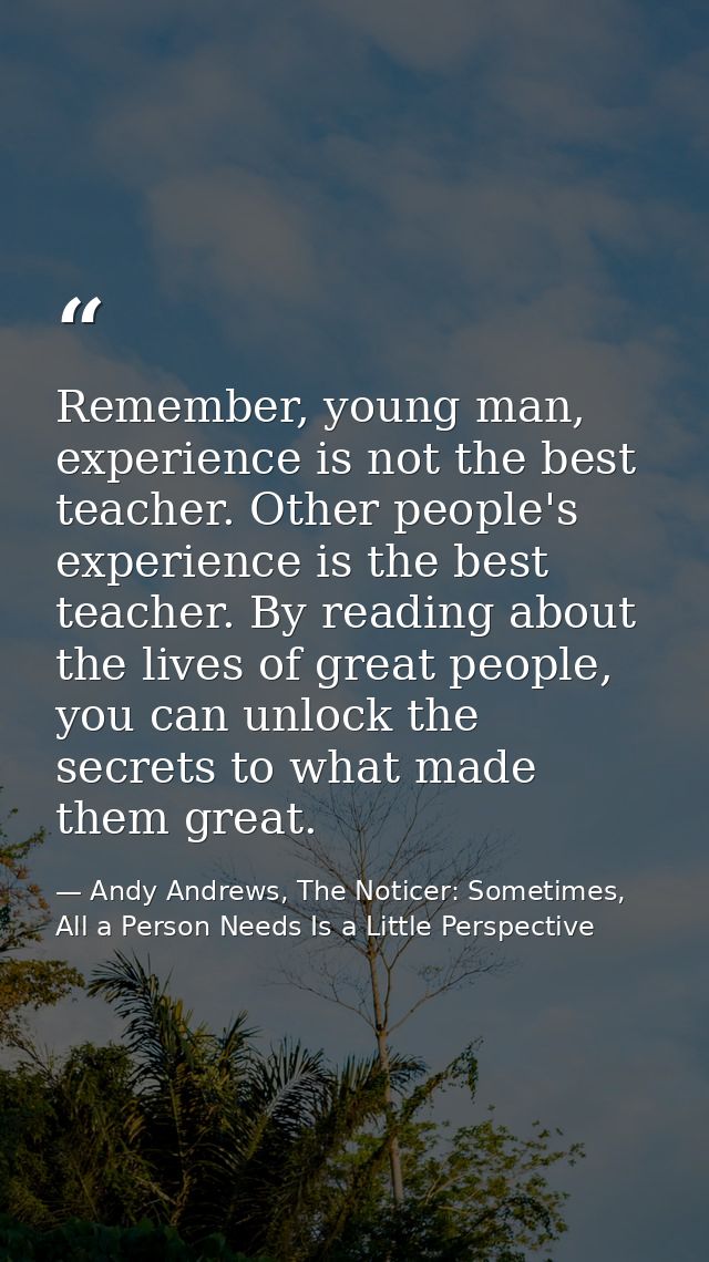 Remember, young man, experience is not the best teacher. Other people's experience is the best teacher. By reading about — Andy Andrews, The Noticer: Sometimes, All a Person Needs Is a Little Perspective