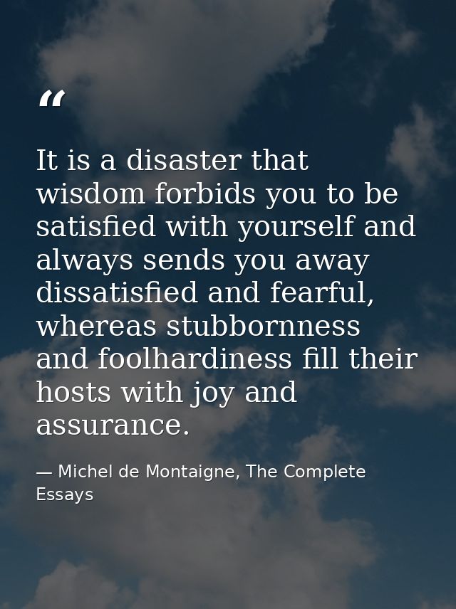 It is a disaster that wisdom forbids you to be satisfied with yourself and always sends you away dissatisfied and fearfu — Michel de Montaigne, The Complete Essays