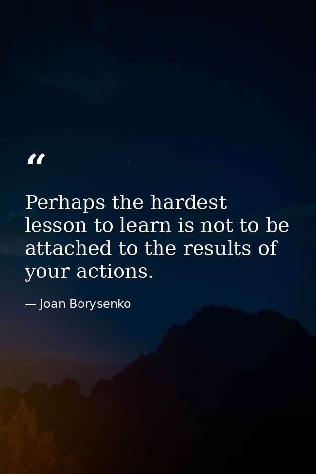 Perhaps the hardest lesson to learn is not to be attached to the results of your actions. — Joan Borysenko