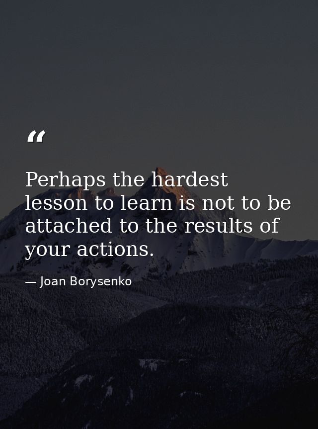 Perhaps the hardest lesson to learn is not to be attached to the results of your actions. — Joan Borysenko