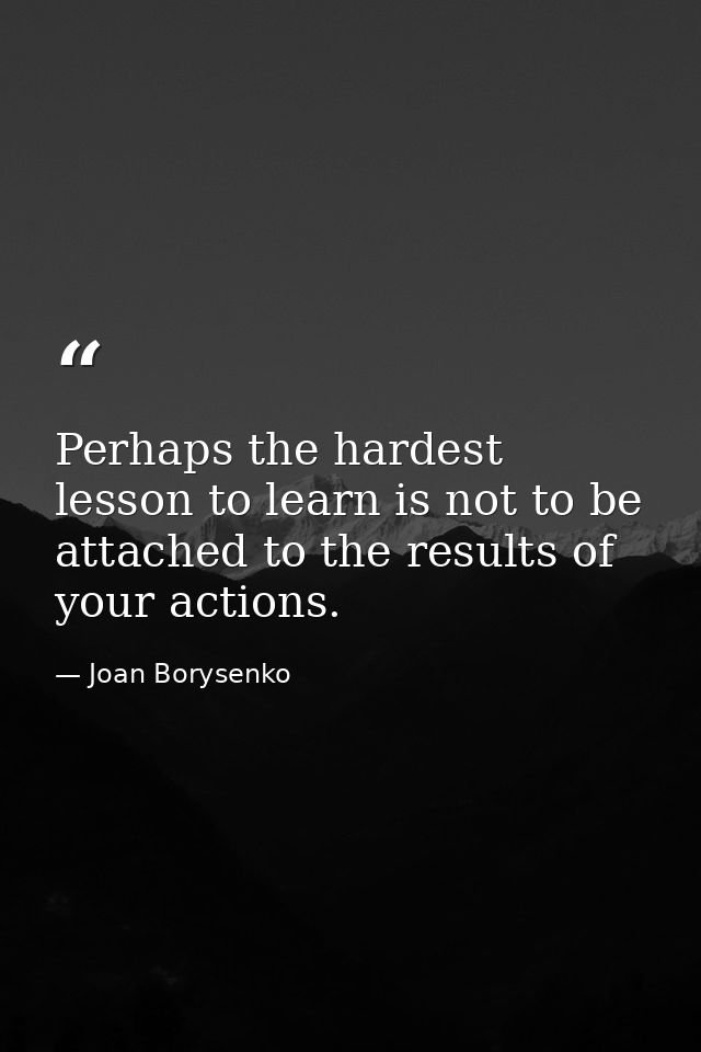 Perhaps the hardest lesson to learn is not to be attached to the results of your actions. — Joan Borysenko