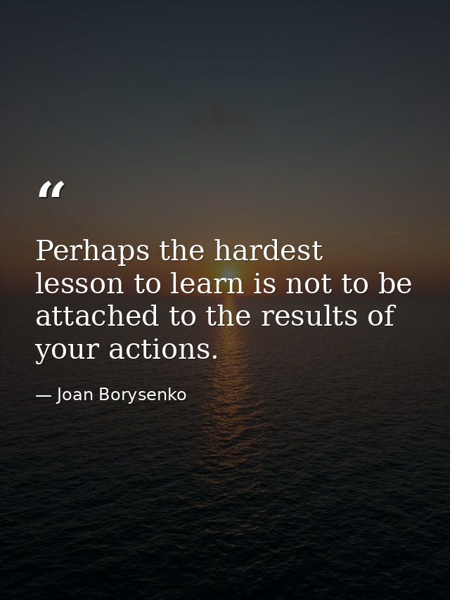 Perhaps the hardest lesson to learn is not to be attached to the results of your actions. — Joan Borysenko