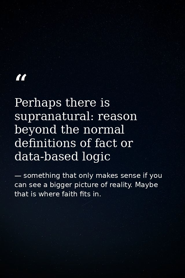 Perhaps there is supranatural: reason beyond the normal definitions of fact or data-based logic — something that only makes sense if you can see a bigger picture of reality. Maybe that is where faith fits in.
