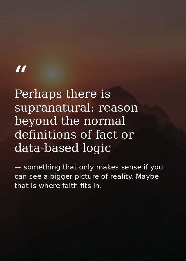 Perhaps there is supranatural: reason beyond the normal definitions of fact or data-based logic — something that only makes sense if you can see a bigger picture of reality. Maybe that is where faith fits in.