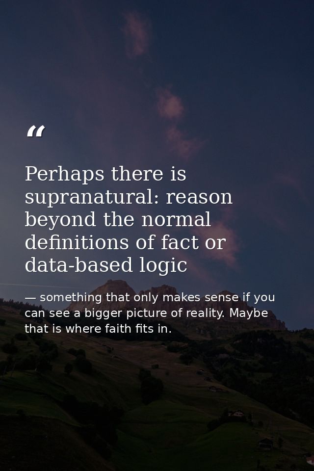 Perhaps there is supranatural: reason beyond the normal definitions of fact or data-based logic — something that only makes sense if you can see a bigger picture of reality. Maybe that is where faith fits in.
