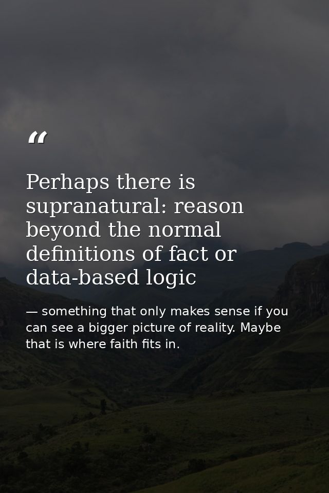 Perhaps there is supranatural: reason beyond the normal definitions of fact or data-based logic — something that only makes sense if you can see a bigger picture of reality. Maybe that is where faith fits in.