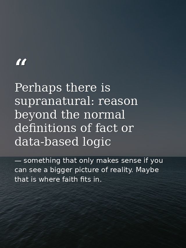Perhaps there is supranatural: reason beyond the normal definitions of fact or data-based logic — something that only makes sense if you can see a bigger picture of reality. Maybe that is where faith fits in.