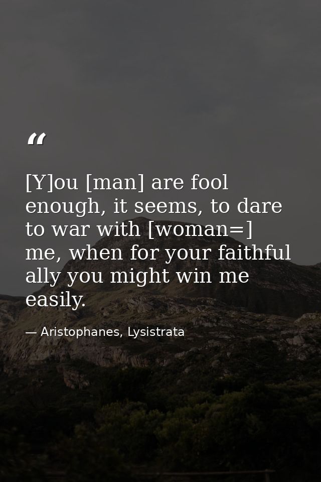 [Y]ou [man] are fool enough, it seems, to dare to war with [woman=] me, when for your faithful ally you might win me eas — Aristophanes, Lysistrata
