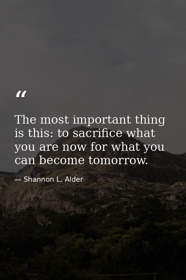 The most important thing is this: to sacrifice what you are now for what you can become tomorrow. — Shannon L. Alder