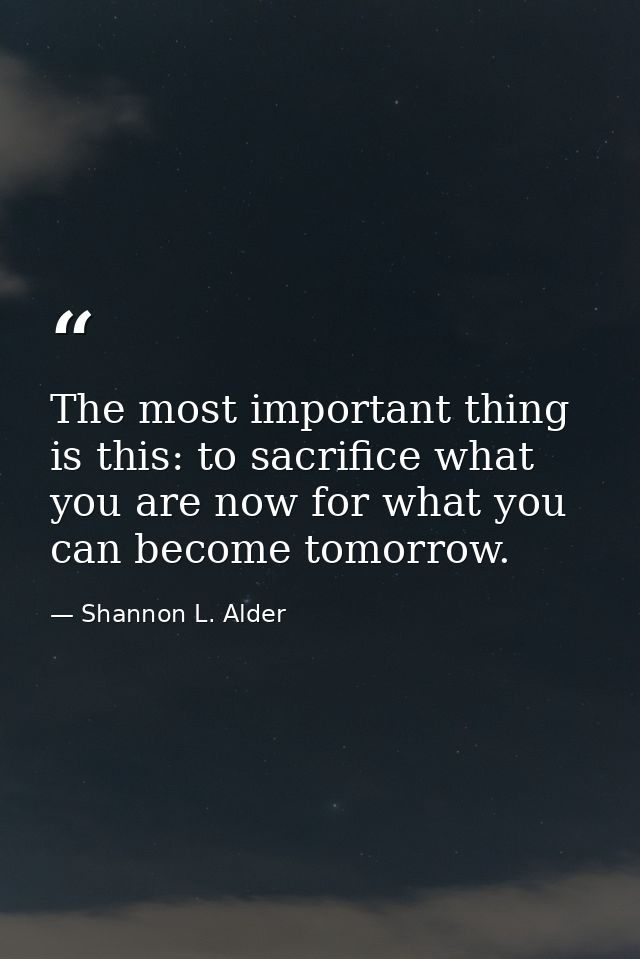 The most important thing is this: to sacrifice what you are now for what you can become tomorrow. — Shannon L. Alder