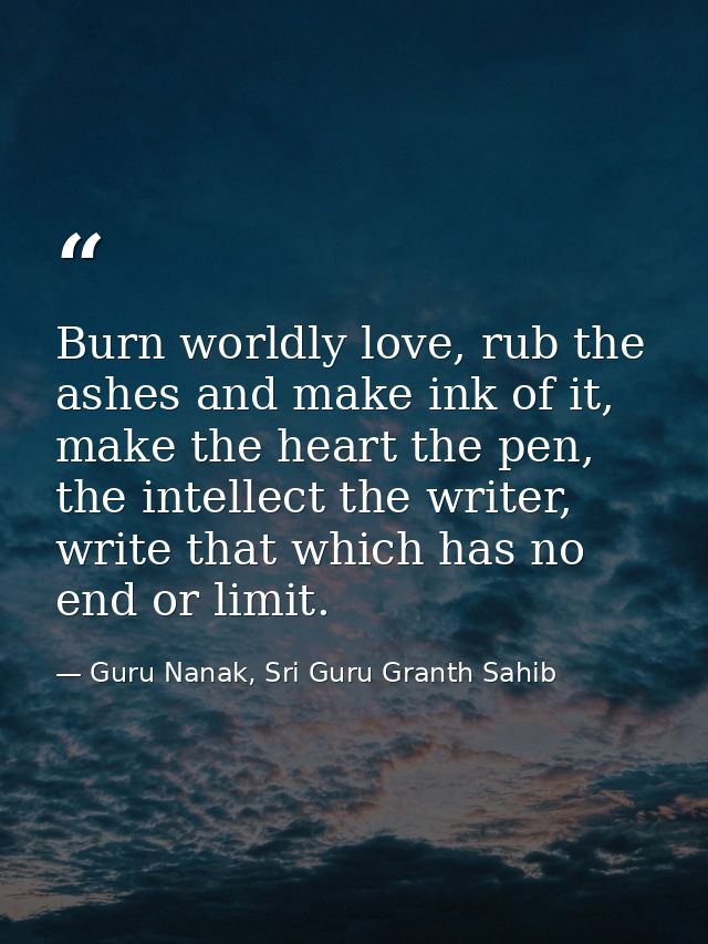 Burn worldly love, rub the ashes and make ink of it, make the heart the pen, the intellect the writer, write that which  — Guru Nanak, Sri Guru Granth Sahib