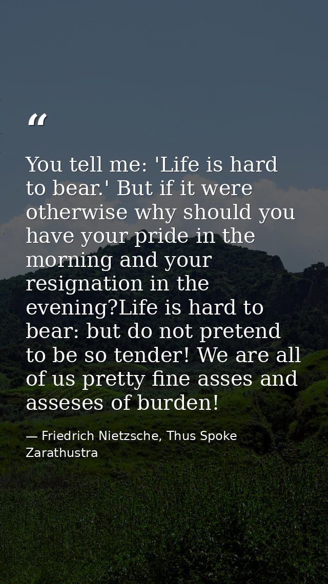 You tell me: 'Life is hard to bear.' But if it were otherwise why should you have your pride in the morning and your res — Friedrich Nietzsche, Thus Spoke Zarathustra