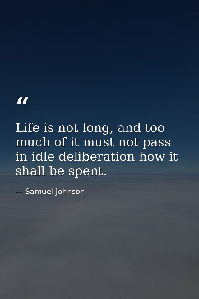 Life is not long, and too much of it must not pass in idle deliberation how it shall be spent. — Samuel Johnson