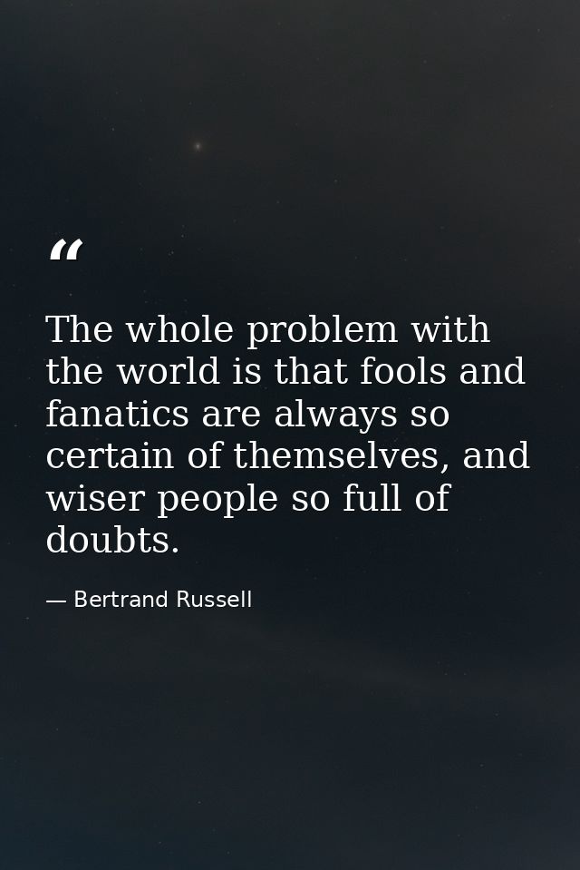 The whole problem with the world is that fools and fanatics are always so certain of themselves, and wiser people so ful — Bertrand Russell