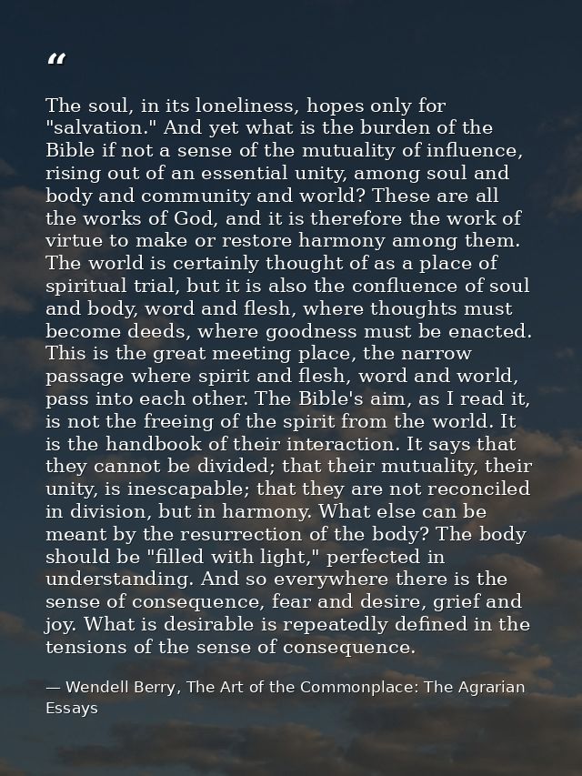 The soul, in its loneliness, hopes only for "salvation." And yet what is the burden of the Bible if not a sense of the m — Wendell Berry, The Art of the Commonplace: The Agrarian Essays