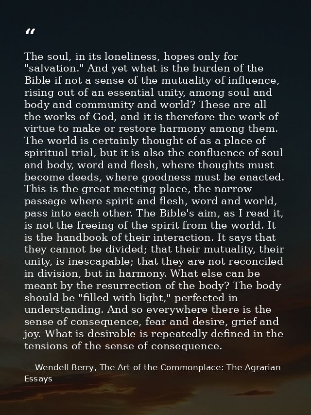 The soul, in its loneliness, hopes only for "salvation." And yet what is the burden of the Bible if not a sense of the m — Wendell Berry, The Art of the Commonplace: The Agrarian Essays