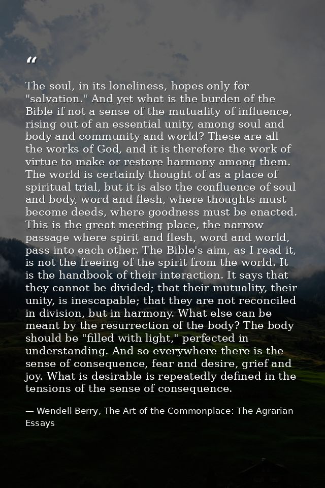 The soul, in its loneliness, hopes only for "salvation." And yet what is the burden of the Bible if not a sense of the m — Wendell Berry, The Art of the Commonplace: The Agrarian Essays