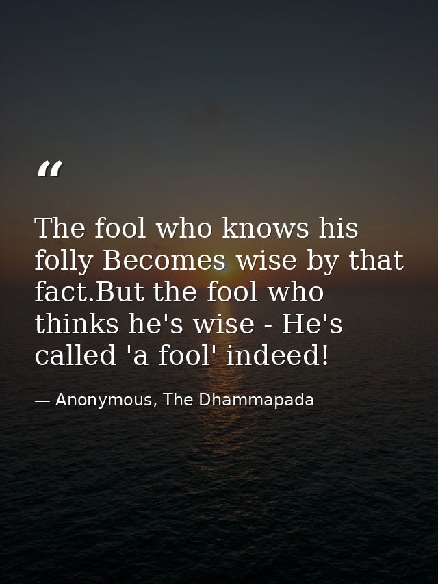 The fool who knows his folly Becomes wise by that fact.But the fool who thinks he's wise - He's called 'a fool' indeed! — Anonymous, The Dhammapada