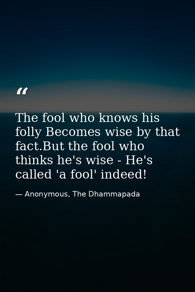 The fool who knows his folly Becomes wise by that fact.But the fool who thinks he's wise - He's called 'a fool' indeed! — Anonymous, The Dhammapada