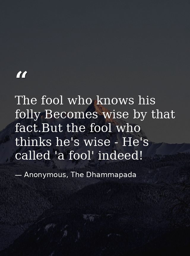 The fool who knows his folly Becomes wise by that fact.But the fool who thinks he's wise - He's called 'a fool' indeed! — Anonymous, The Dhammapada