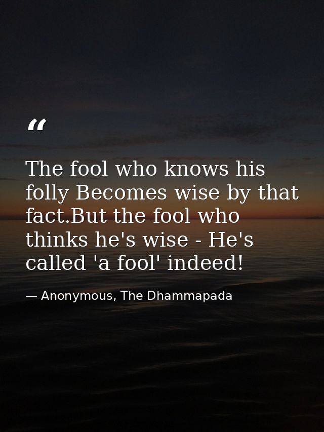 The fool who knows his folly Becomes wise by that fact.But the fool who thinks he's wise - He's called 'a fool' indeed! — Anonymous, The Dhammapada