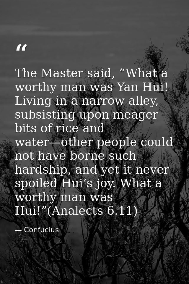 The Master said, “What a worthy man was Yan Hui! Living in a narrow alley, subsisting upon meager bits of rice and water — Confucius