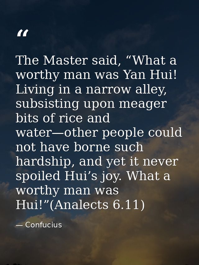 The Master said, “What a worthy man was Yan Hui! Living in a narrow alley, subsisting upon meager bits of rice and water — Confucius