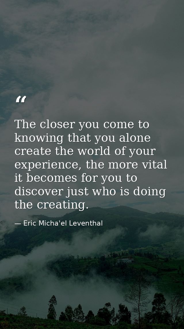 The closer you come to knowing that you alone create the world of your experience, the more vital it becomes for you to  — Eric Micha'el Leventhal