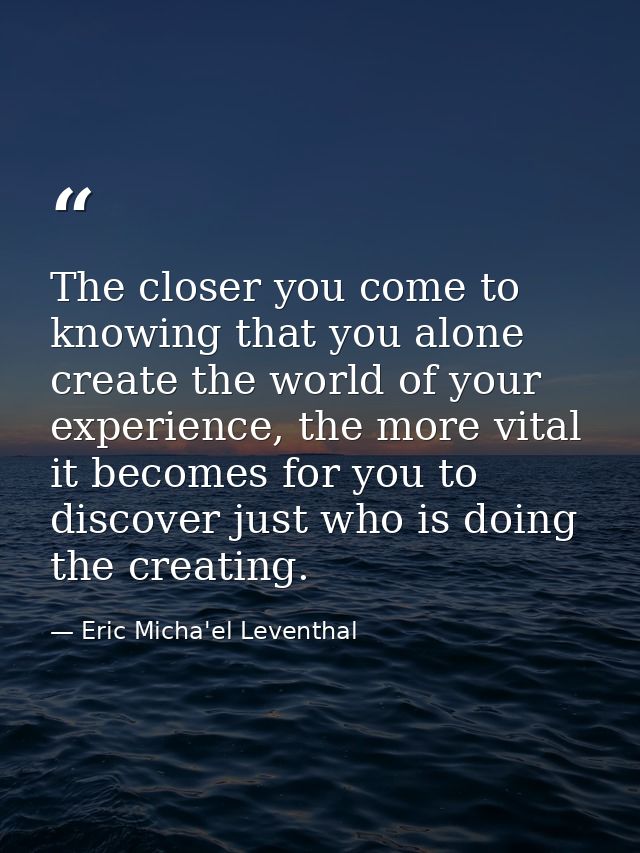 The closer you come to knowing that you alone create the world of your experience, the more vital it becomes for you to  — Eric Micha'el Leventhal