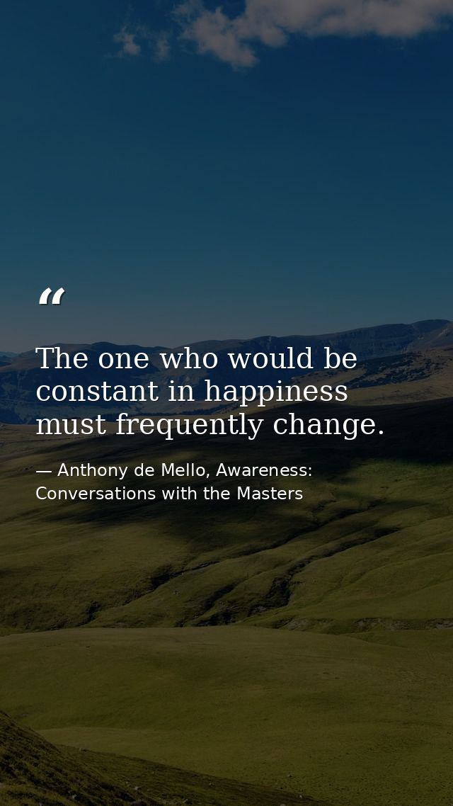 The one who would be constant in happiness must frequently change. — Anthony de Mello, Awareness: Conversations with the Masters