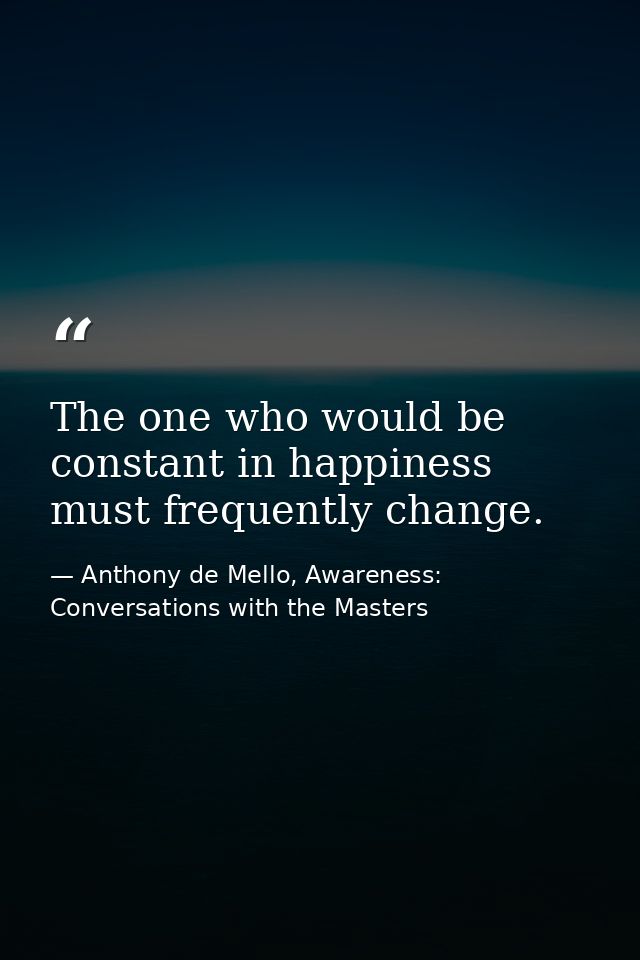 The one who would be constant in happiness must frequently change. — Anthony de Mello, Awareness: Conversations with the Masters