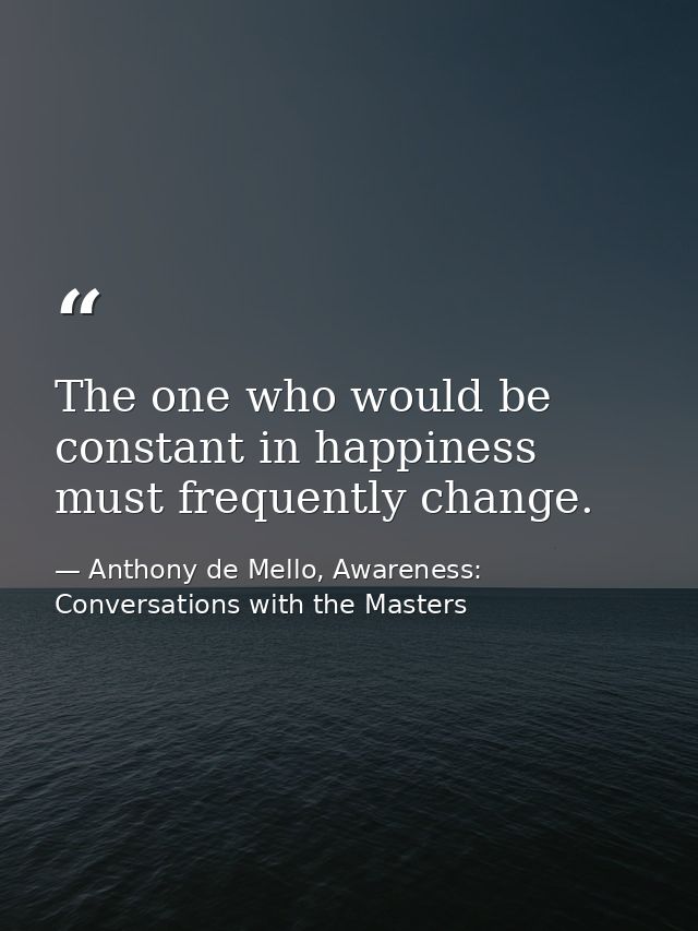 The one who would be constant in happiness must frequently change. — Anthony de Mello, Awareness: Conversations with the Masters