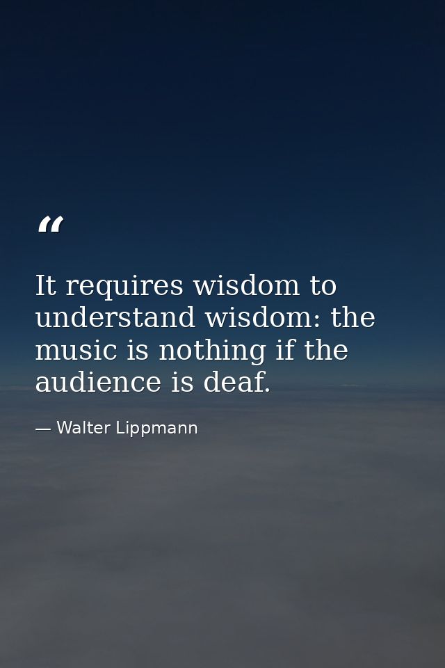 It requires wisdom to understand wisdom: the music is nothing if the audience is deaf. — Walter Lippmann