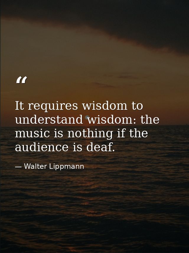 It requires wisdom to understand wisdom: the music is nothing if the audience is deaf. — Walter Lippmann