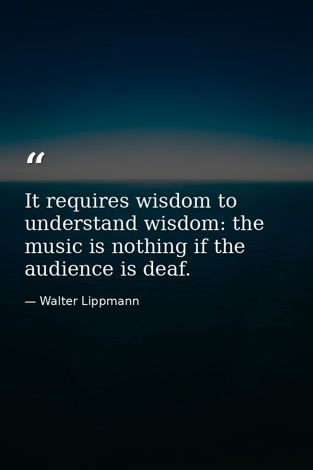 It requires wisdom to understand wisdom: the music is nothing if the audience is deaf. — Walter Lippmann