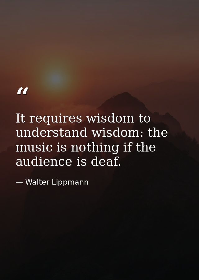 It requires wisdom to understand wisdom: the music is nothing if the audience is deaf. — Walter Lippmann
