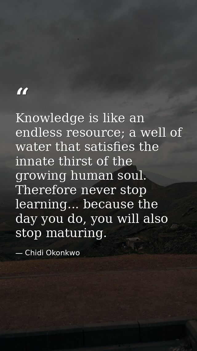 Knowledge is like an endless resource; a well of water that satisfies the innate thirst of the growing human soul. There — Chidi Okonkwo
