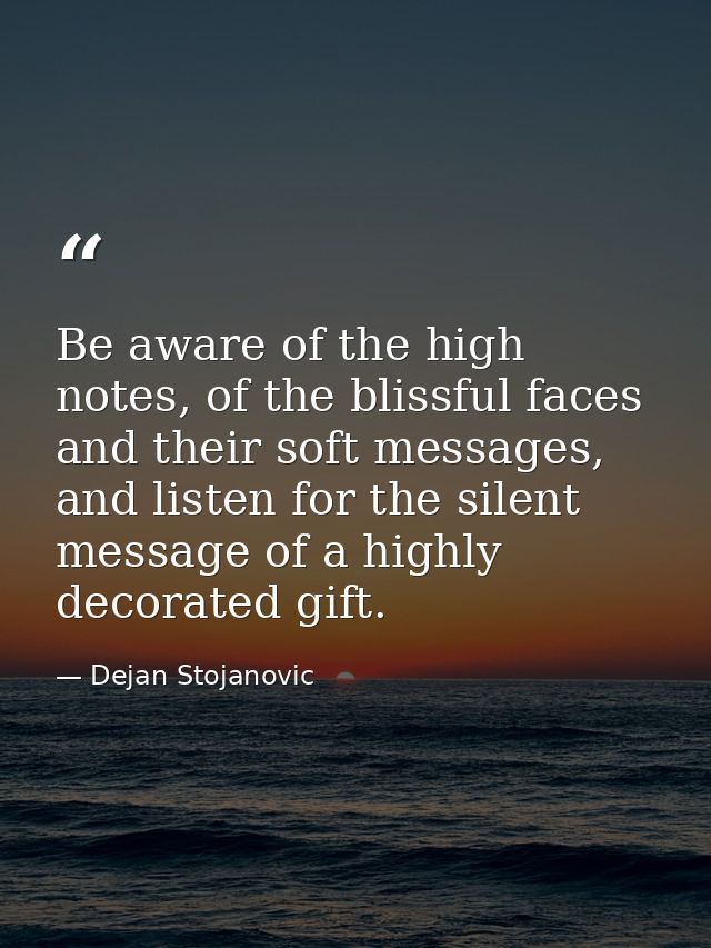 Be aware of the high notes, of the blissful faces and their soft messages, and listen for the silent message of a highly — Dejan Stojanovic