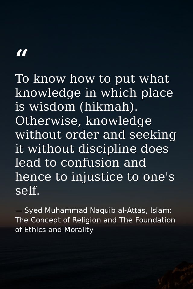 To know how to put what knowledge in which place is wisdom (hikmah). Otherwise, knowledge without order and seeking it w — Syed Muhammad Naquib al-Attas, Islam: The Concept of Religion and The Foundation of Ethics and Morality