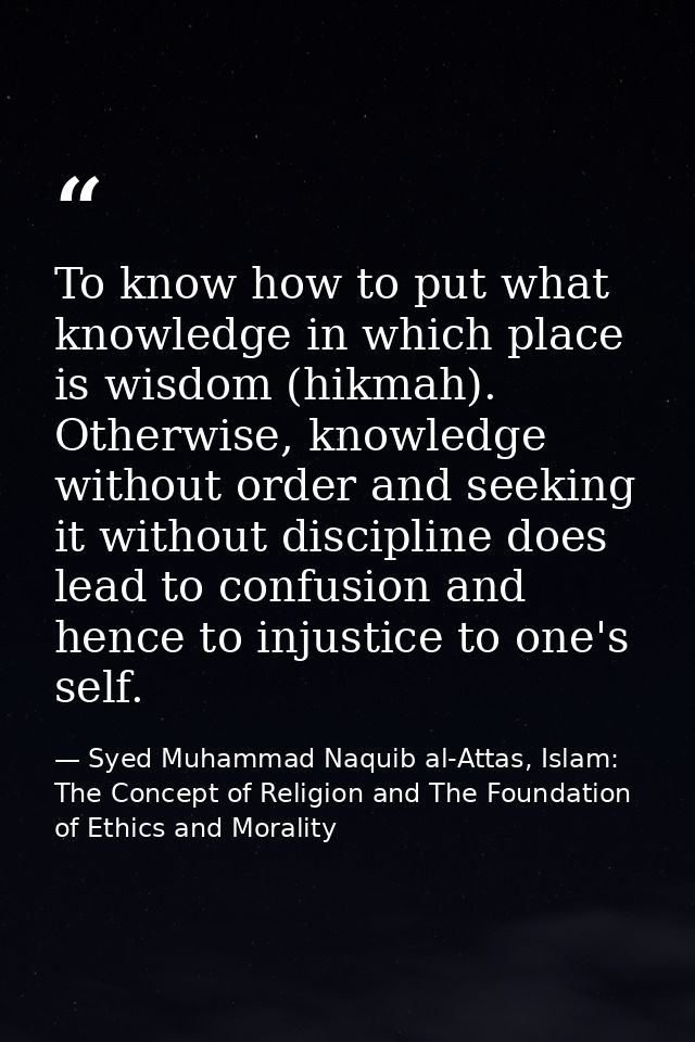 To know how to put what knowledge in which place is wisdom (hikmah). Otherwise, knowledge without order and seeking it w — Syed Muhammad Naquib al-Attas, Islam: The Concept of Religion and The Foundation of Ethics and Morality