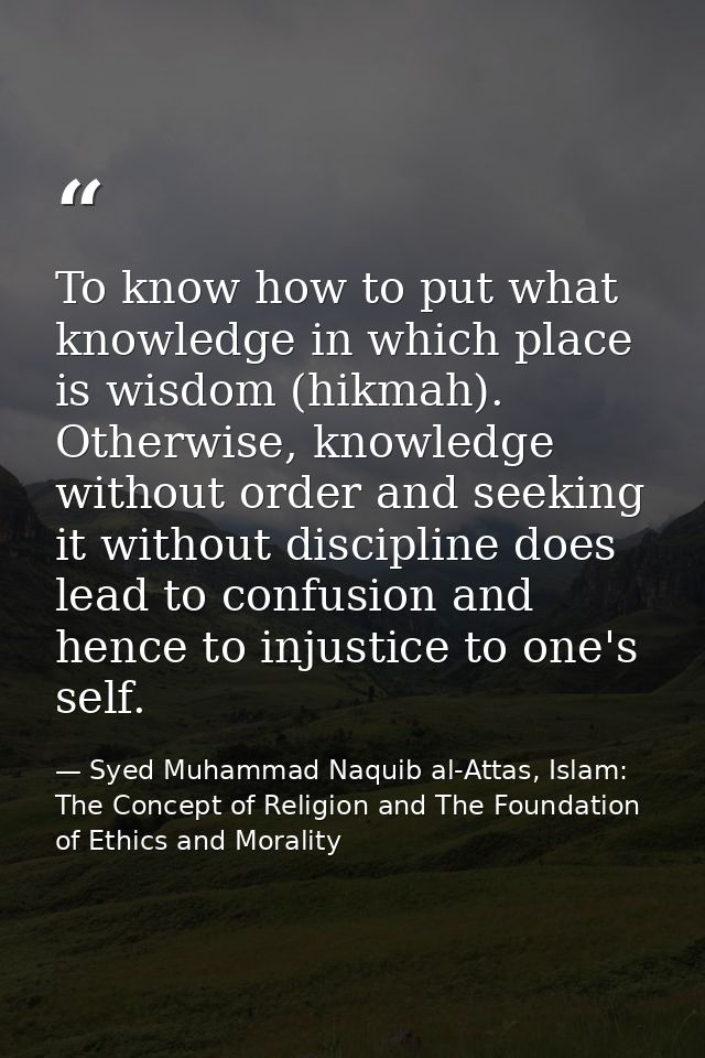 To know how to put what knowledge in which place is wisdom (hikmah). Otherwise, knowledge without order and seeking it w — Syed Muhammad Naquib al-Attas, Islam: The Concept of Religion and The Foundation of Ethics and Morality