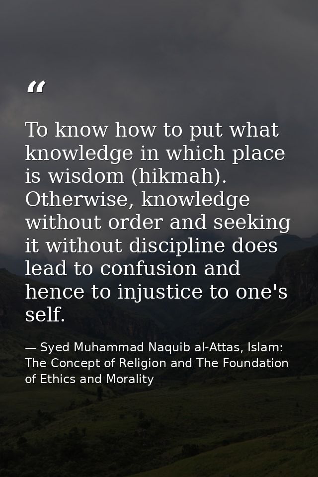 To know how to put what knowledge in which place is wisdom (hikmah). Otherwise, knowledge without order and seeking it w — Syed Muhammad Naquib al-Attas, Islam: The Concept of Religion and The Foundation of Ethics and Morality