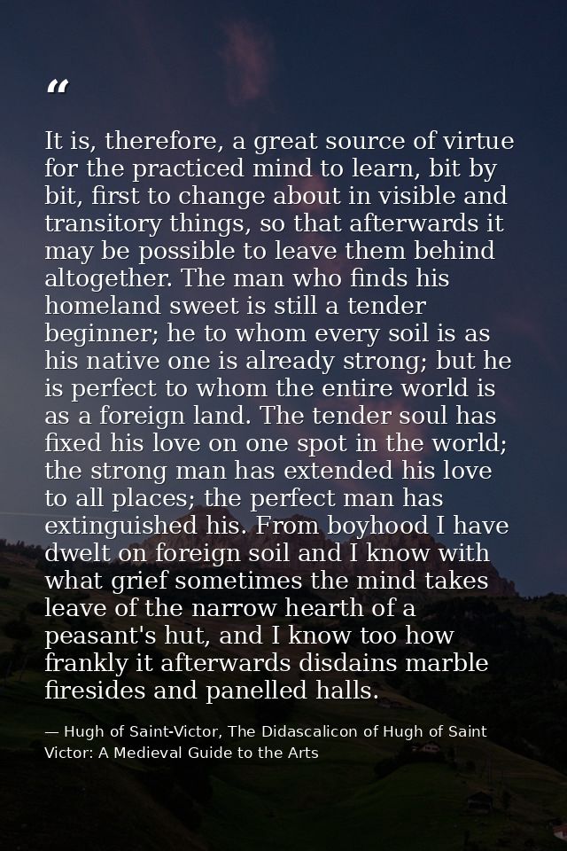 It is, therefore, a great source of virtue for the practiced mind to learn, bit by bit, first to change about in visible — Hugh of Saint-Victor, The Didascalicon of Hugh of Saint Victor: A Medieval Guide to the Arts