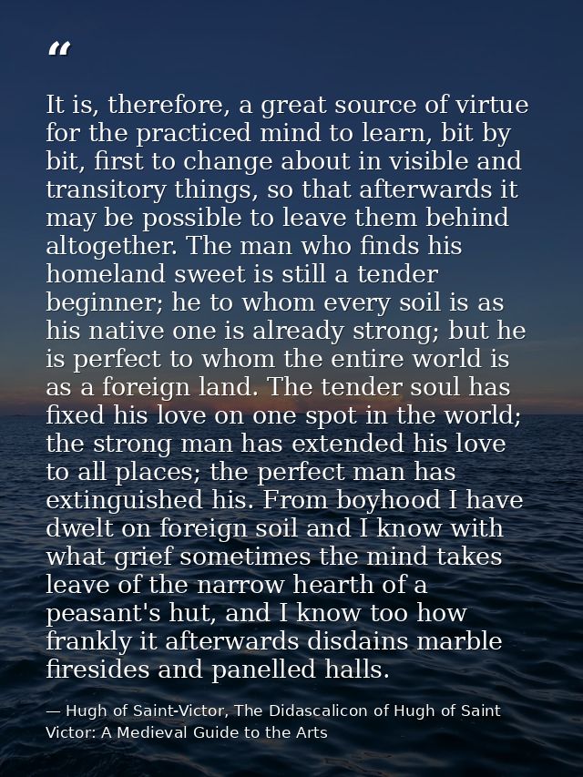 It is, therefore, a great source of virtue for the practiced mind to learn, bit by bit, first to change about in visible — Hugh of Saint-Victor, The Didascalicon of Hugh of Saint Victor: A Medieval Guide to the Arts
