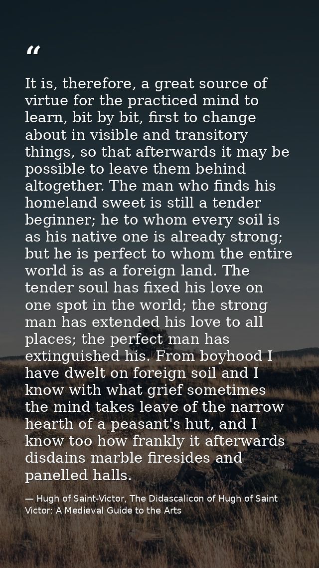 It is, therefore, a great source of virtue for the practiced mind to learn, bit by bit, first to change about in visible — Hugh of Saint-Victor, The Didascalicon of Hugh of Saint Victor: A Medieval Guide to the Arts