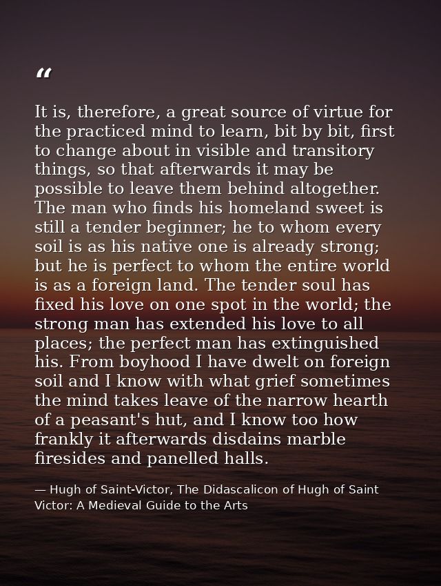 It is, therefore, a great source of virtue for the practiced mind to learn, bit by bit, first to change about in visible — Hugh of Saint-Victor, The Didascalicon of Hugh of Saint Victor: A Medieval Guide to the Arts