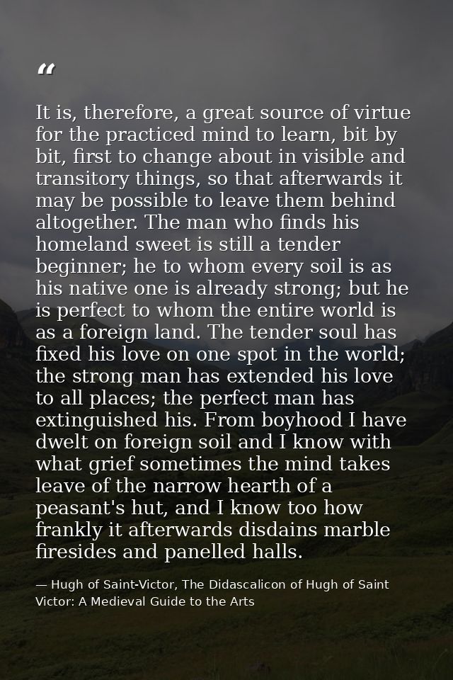 It is, therefore, a great source of virtue for the practiced mind to learn, bit by bit, first to change about in visible — Hugh of Saint-Victor, The Didascalicon of Hugh of Saint Victor: A Medieval Guide to the Arts